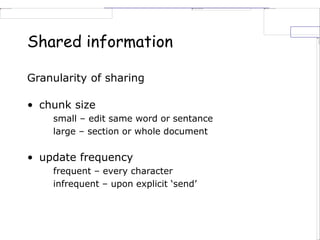 Shared information
Granularity of sharing
• chunk size
small – edit same word or sentance
large – section or whole document
• update frequency
frequent – every character
infrequent – upon explicit ‘send’
 