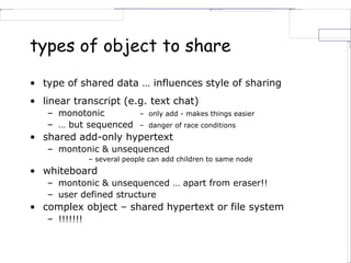 types of object to share
• type of shared data … influences style of sharing
• linear transcript (e.g. text chat)
– monotonic – only add - makes things easier
– … but sequenced – danger of race conditions
• shared add-only hypertext
– montonic & unsequenced
– several people can add children to same node
• whiteboard
– montonic & unsequenced … apart from eraser!!
– user defined structure
• complex object – shared hypertext or file system
– !!!!!!!
 