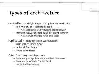 Types of architecture
centralised – single copy of application and data
– client-server – simplest case
• N.B. opposite of X windows client/server
– master-slave special case of client-server
• N.B. server merged with one client
replicated – copy on each workstation
– also called peer-peer
– + local feedback
– race conditions
Often ‘half way’ architectures:
– local copy of application + central database
– local cache of data for feedback
– some hidden locking
 