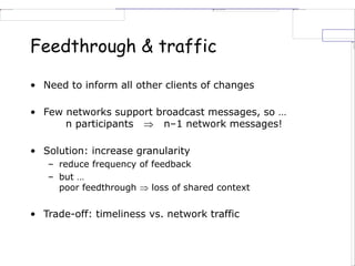 Feedthrough & traffic
• Need to inform all other clients of changes
• Few networks support broadcast messages, so …
n participants  n–1 network messages!
• Solution: increase granularity
– reduce frequency of feedback
– but …
poor feedthrough  loss of shared context
• Trade-off: timeliness vs. network traffic
 