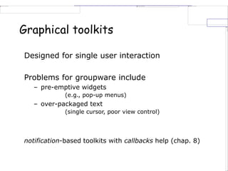 Graphical toolkits
Designed for single user interaction
Problems for groupware include
– pre-emptive widgets
(e.g., pop-up menus)
– over-packaged text
(single cursor, poor view control)
notification-based toolkits with callbacks help (chap. 8)
 