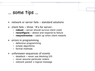 … some tips …
• network or server fails – standard solutions
• client fails – three `R's for server:
– robust – server should survive client crash
– reconfigure – detect and respond to failure
– resynchronise – catch up when client restarts
• errors in programming
– defensive programming
– simple algorithms
– formal methods
• unforeseen sequences of events
– deadlock – never use blocking I/O
– never assume particular orders
– network packet ≠ logical message
 
