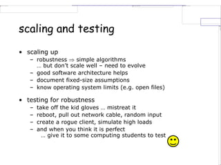 scaling and testing
• scaling up
– robustness  simple algorithms
… but don’t scale well – need to evolve
– good software architecture helps
– document fixed-size assumptions
– know operating system limits (e.g. open files)
• testing for robustness
– take off the kid gloves … mistreat it
– reboot, pull out network cable, random input
– create a rogue client, simulate high loads
– and when you think it is perfect
… give it to some computing students to test
 
