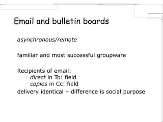 Email and bulletin boards
asynchronous/remote
familiar and most successful groupware
Recipients of email:
direct in To: field
copies in Cc: field
delivery identical – difference is social purpose
 