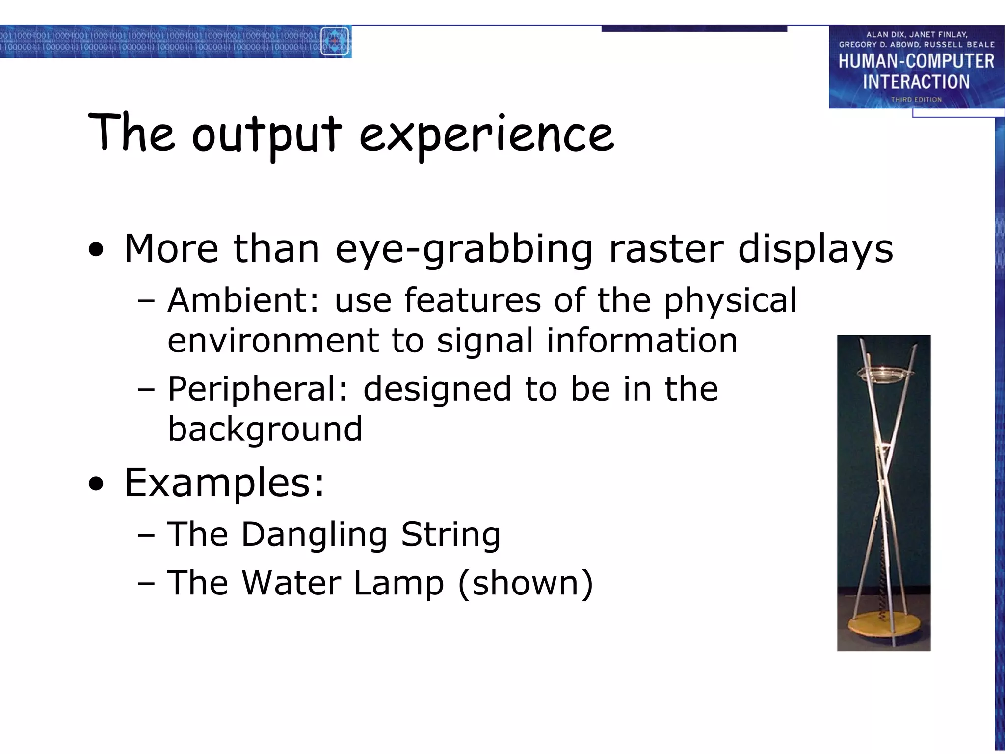 The output experience
• More than eye-grabbing raster displays
– Ambient: use features of the physical
environment to signal information
– Peripheral: designed to be in the
background

• Examples:
– The Dangling String
– The Water Lamp (shown)

 