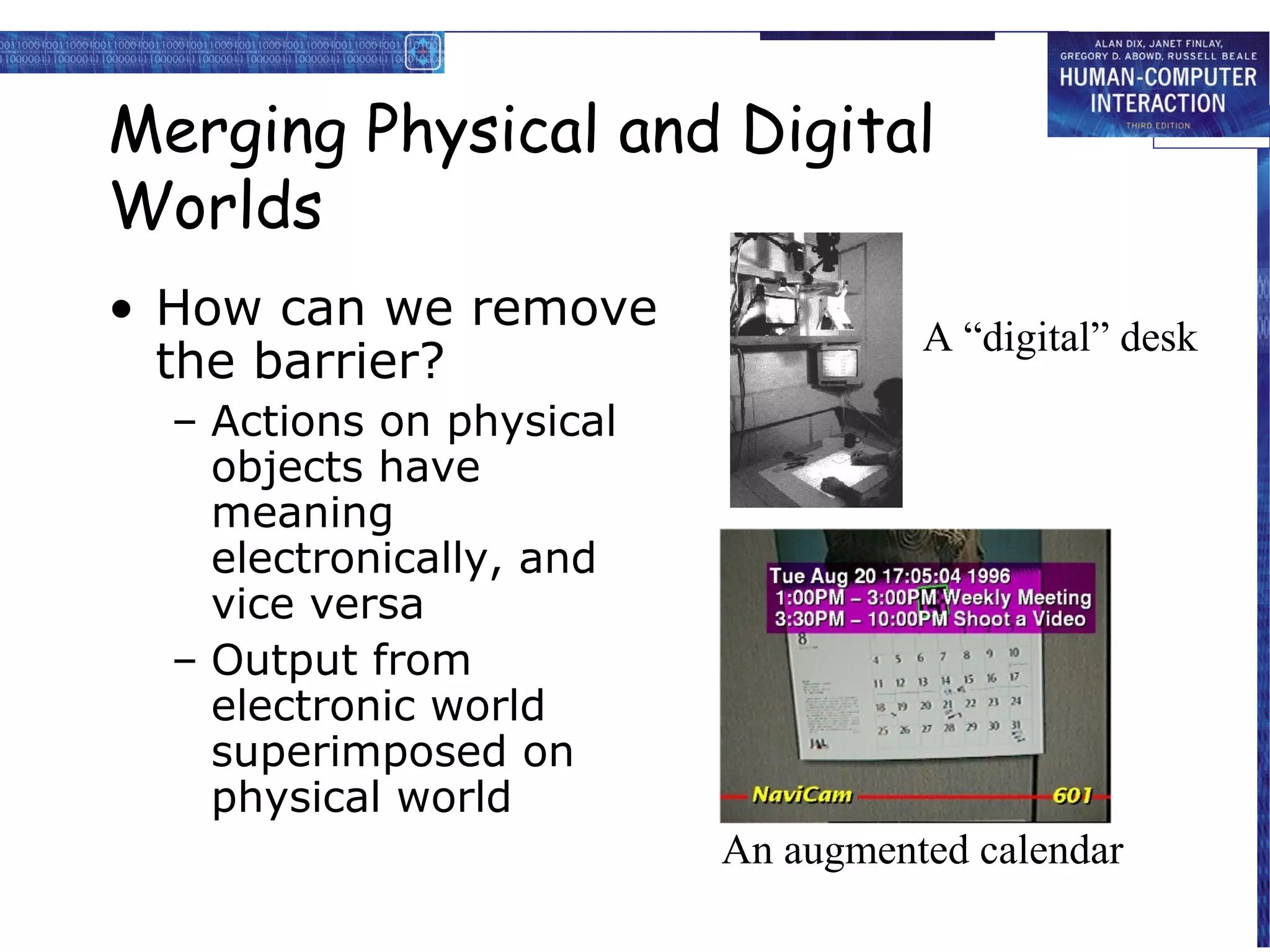 Merging Physical and Digital
Worlds
• How can we remove
the barrier?

A “digital” desk

– Actions on physical
objects have
meaning
electronically, and
vice versa
– Output from
electronic world
superimposed on
physical world
An augmented calendar

 