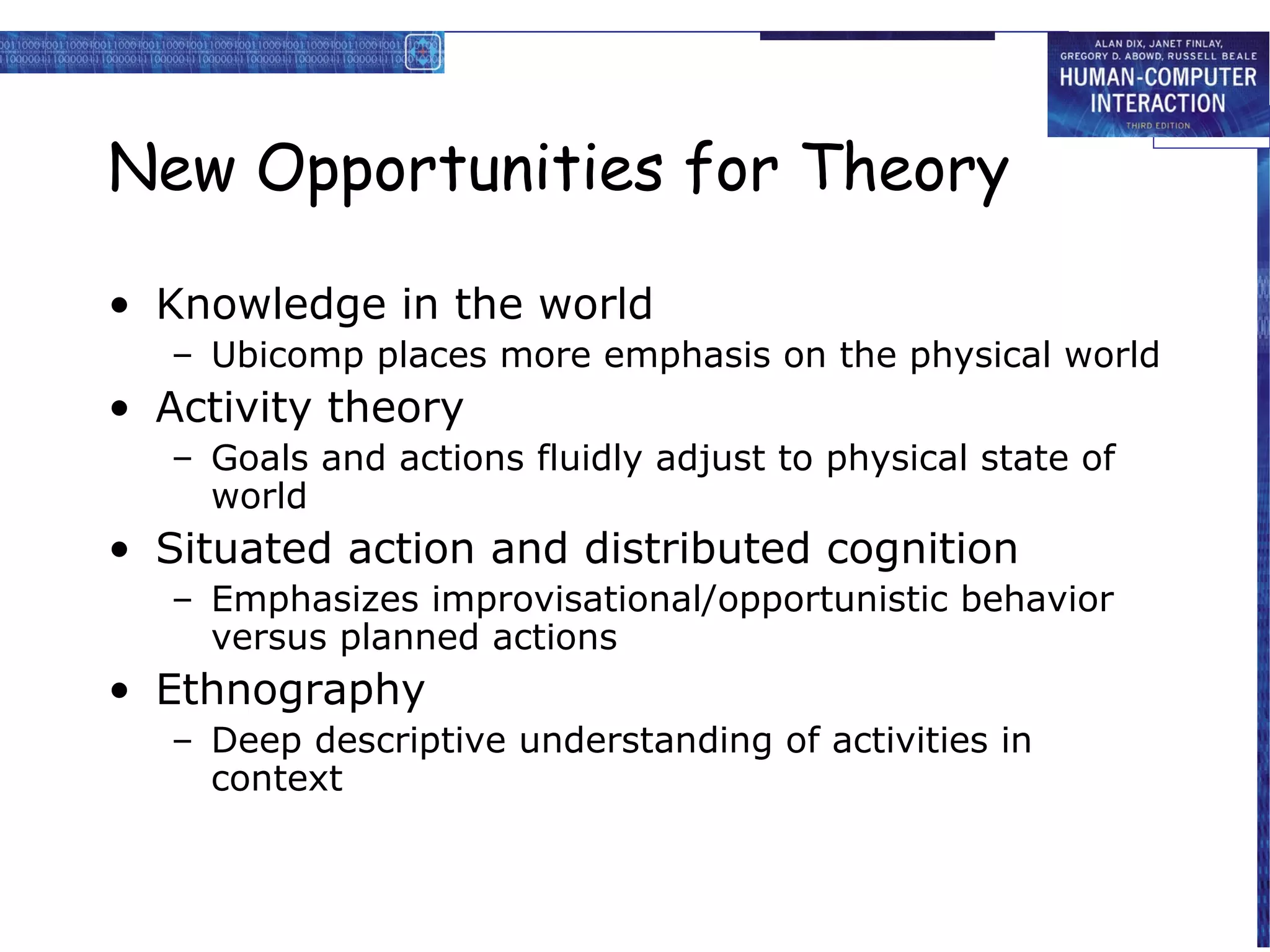 New Opportunities for Theory
• Knowledge in the world
– Ubicomp places more emphasis on the physical world

• Activity theory
– Goals and actions fluidly adjust to physical state of
world

• Situated action and distributed cognition
– Emphasizes improvisational/opportunistic behavior
versus planned actions

• Ethnography
– Deep descriptive understanding of activities in
context

 