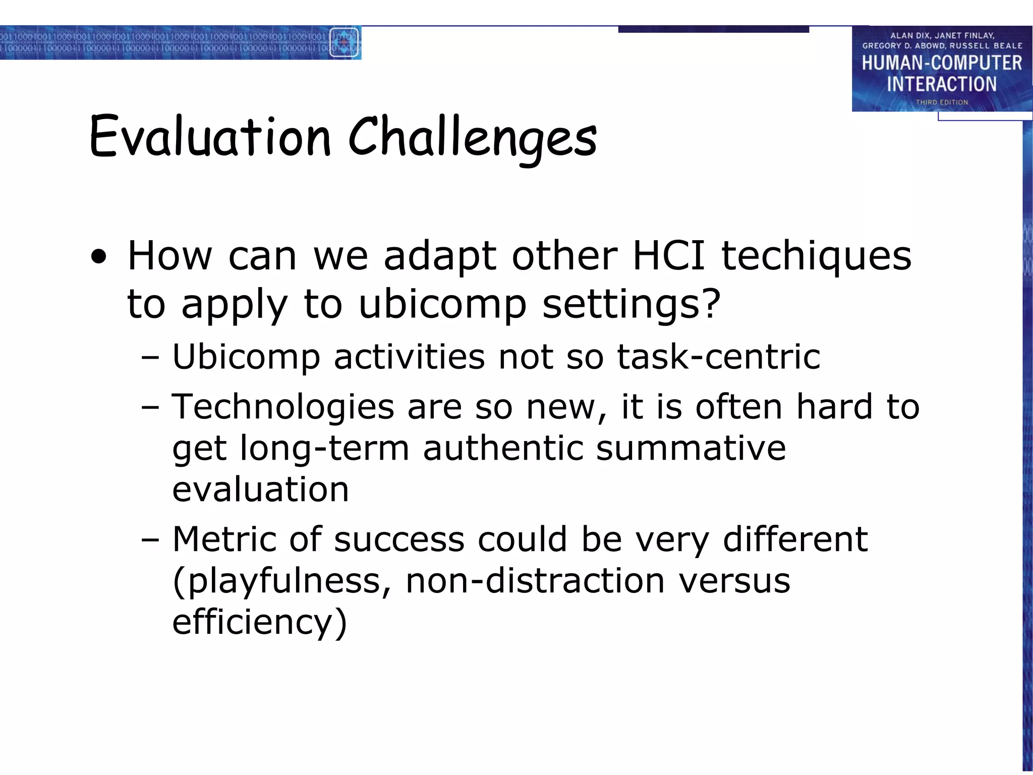 Evaluation Challenges
• How can we adapt other HCI techiques
to apply to ubicomp settings?
– Ubicomp activities not so task-centric
– Technologies are so new, it is often hard to
get long-term authentic summative
evaluation
– Metric of success could be very different
(playfulness, non-distraction versus
efficiency)

 