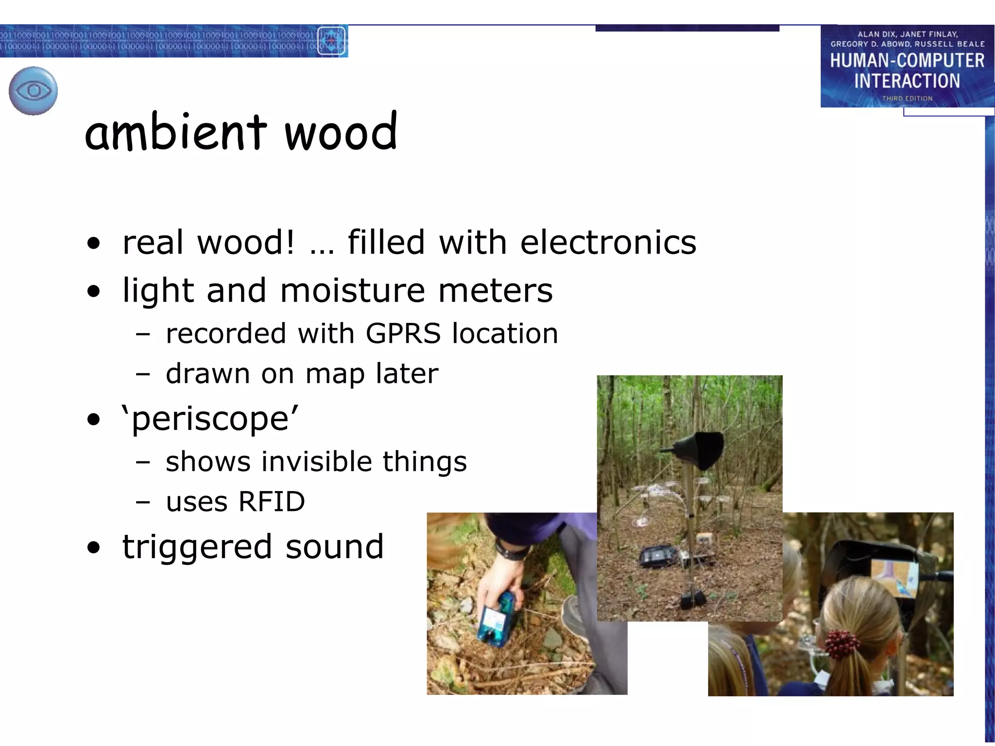ambient wood
• real wood! … filled with electronics
• light and moisture meters
– recorded with GPRS location
– drawn on map later

• ‘periscope’
– shows invisible things
– uses RFID

• triggered sound

 