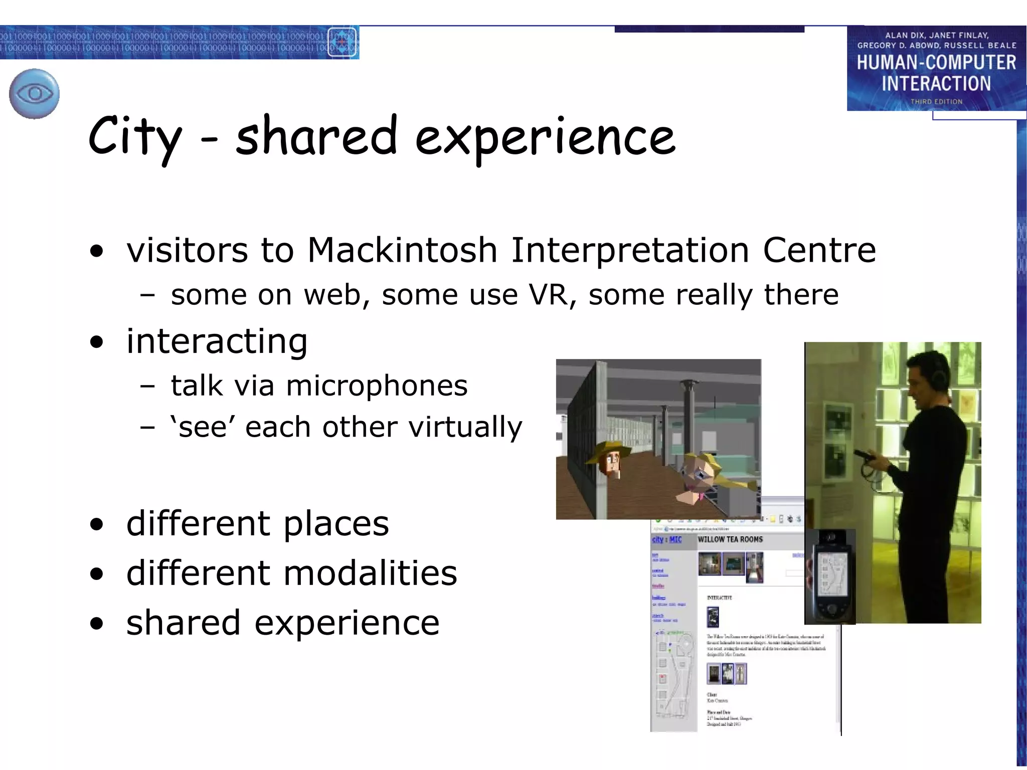 City - shared experience
• visitors to Mackintosh Interpretation Centre
– some on web, some use VR, some really there

• interacting
– talk via microphones
– ‘see’ each other virtually

• different places
• different modalities
• shared experience

 