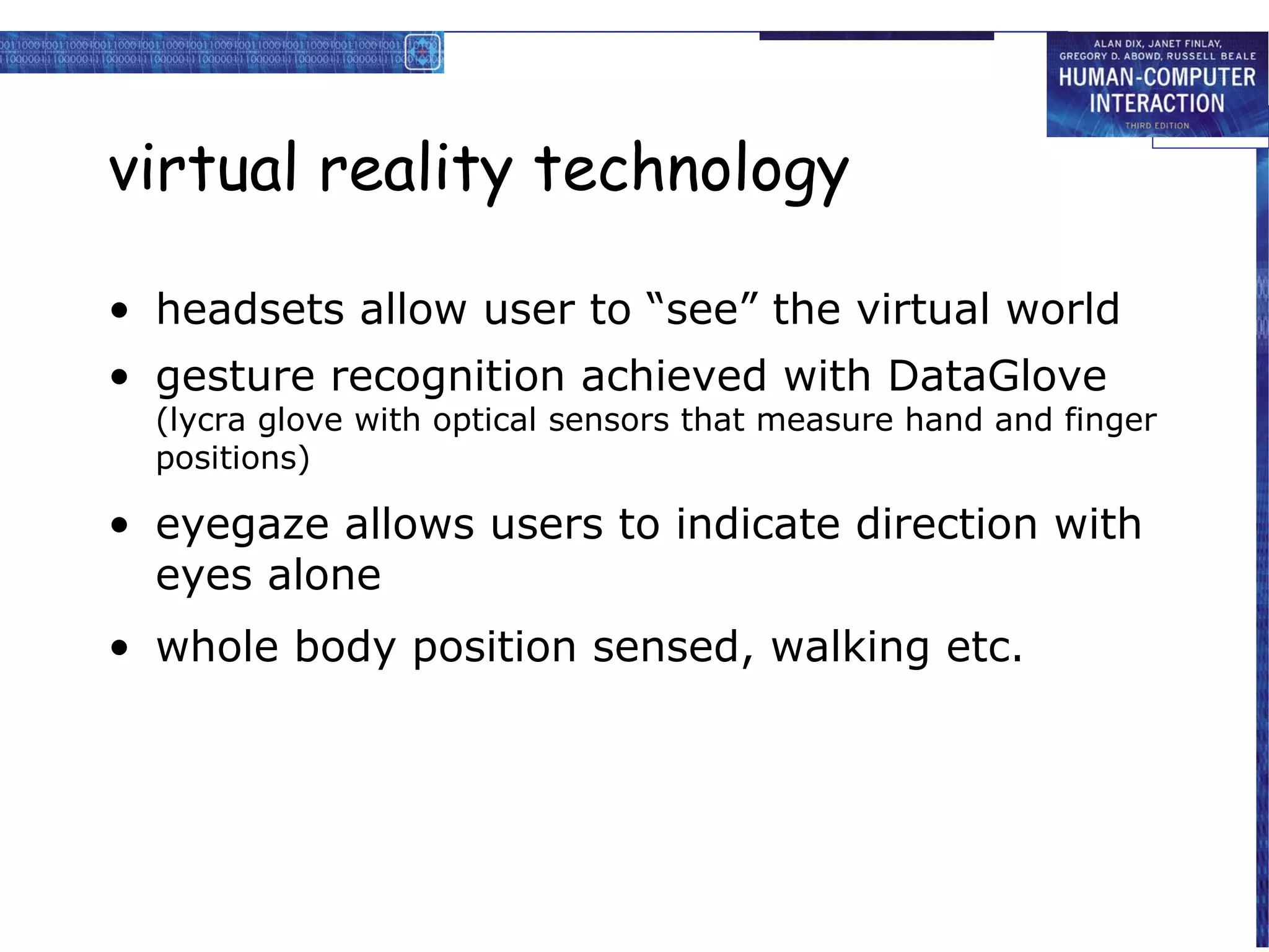 virtual reality technology
• headsets allow user to “see” the virtual world
• gesture recognition achieved with DataGlove

(lycra glove with optical sensors that measure hand and finger
positions)

• eyegaze allows users to indicate direction with
eyes alone
• whole body position sensed, walking etc.

 