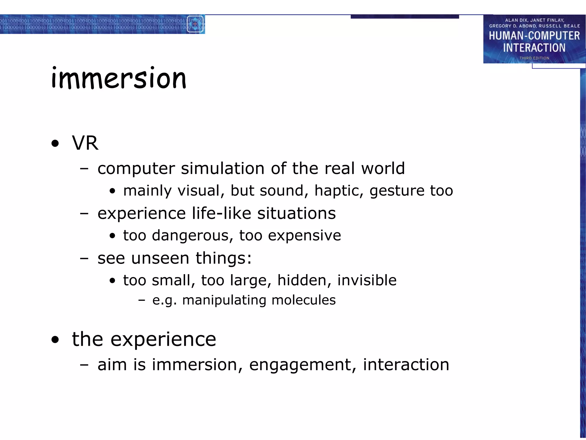 immersion
• VR
– computer simulation of the real world
• mainly visual, but sound, haptic, gesture too

– experience life-like situations
• too dangerous, too expensive

– see unseen things:
• too small, too large, hidden, invisible
– e.g. manipulating molecules

• the experience
– aim is immersion, engagement, interaction

 