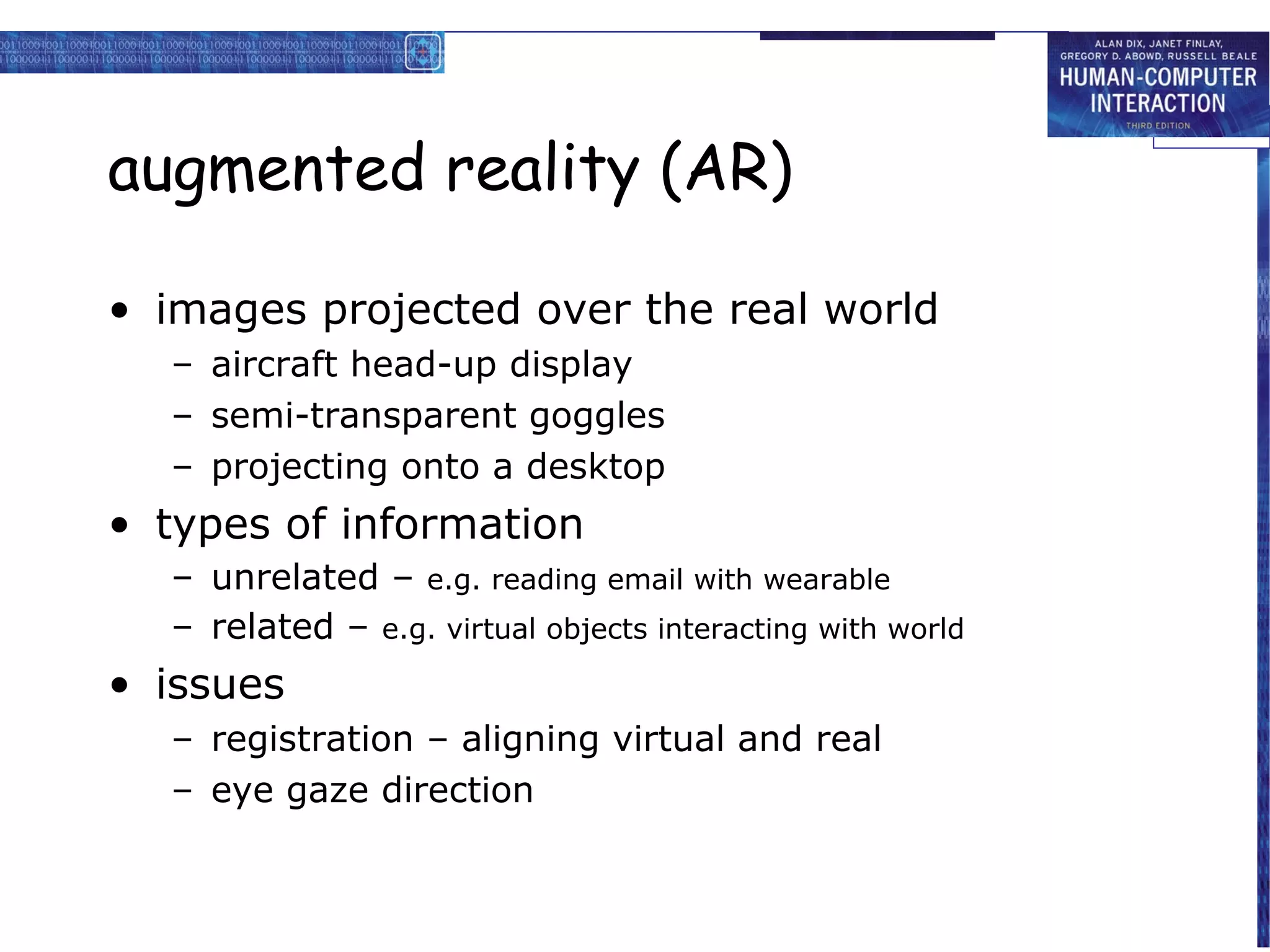 augmented reality (AR)
• images projected over the real world
– aircraft head-up display
– semi-transparent goggles
– projecting onto a desktop

• types of information
– unrelated – e.g. reading email with wearable
– related – e.g. virtual objects interacting with world

• issues
– registration – aligning virtual and real
– eye gaze direction

 