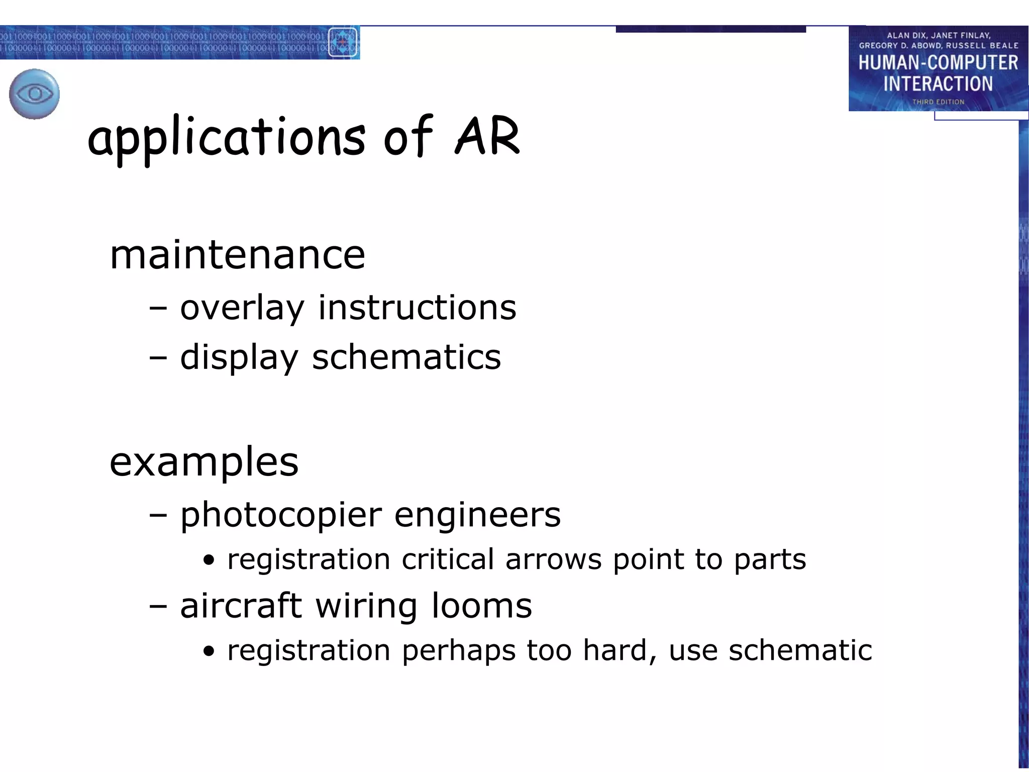 applications of AR
maintenance
– overlay instructions
– display schematics

examples
– photocopier engineers
• registration critical arrows point to parts

– aircraft wiring looms
• registration perhaps too hard, use schematic

 