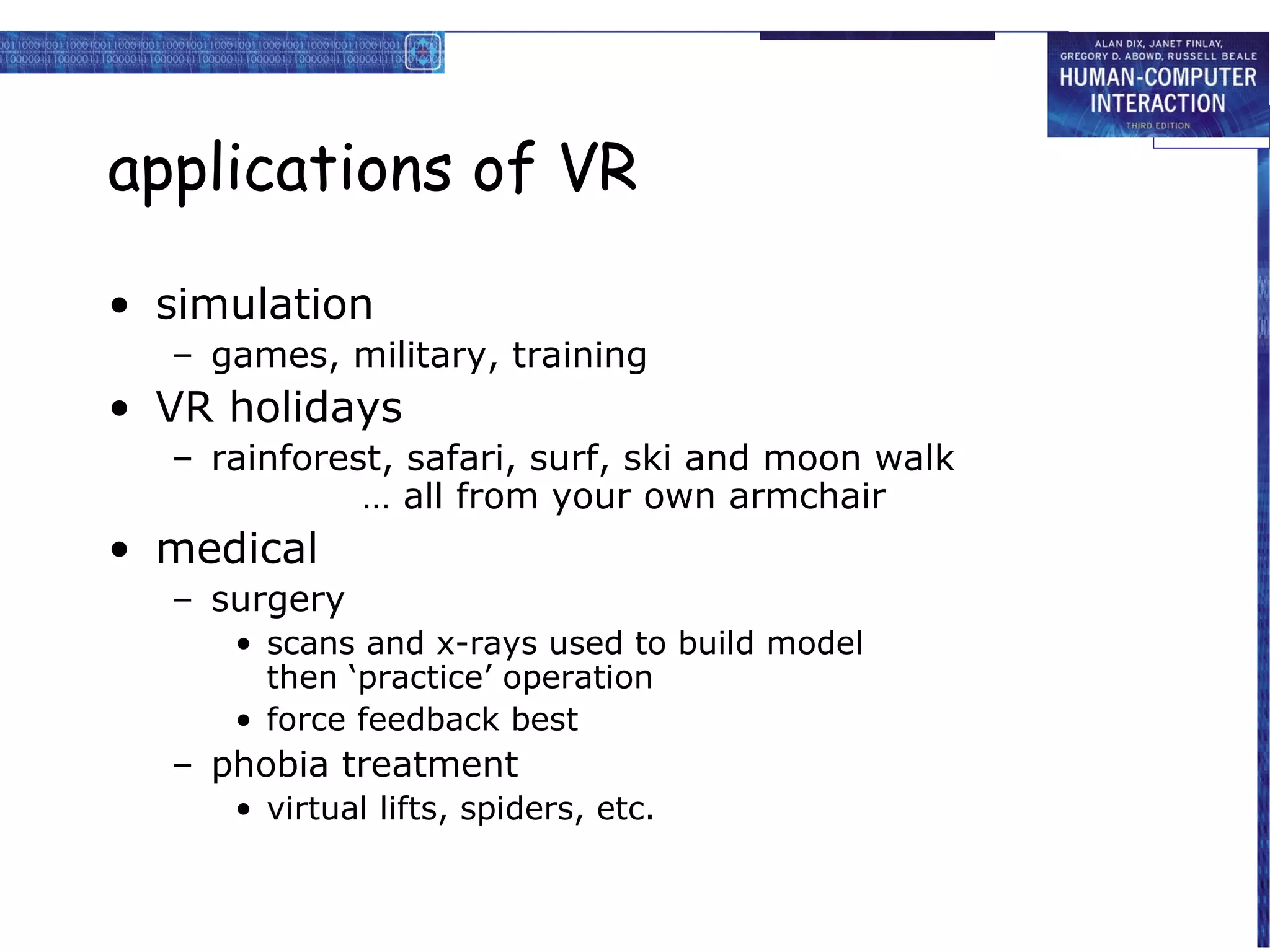 applications of VR
• simulation
– games, military, training

• VR holidays
– rainforest, safari, surf, ski and moon walk
… all from your own armchair

• medical
– surgery
• scans and x-rays used to build model
then ‘practice’ operation
• force feedback best

– phobia treatment
• virtual lifts, spiders, etc.

 