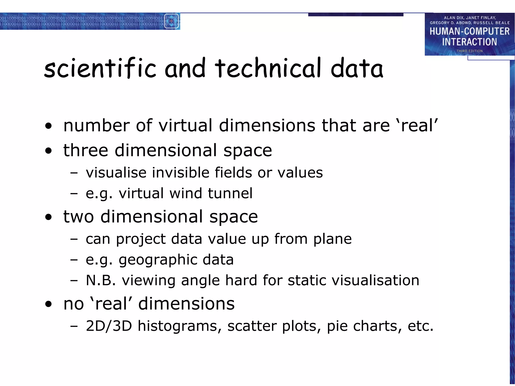 scientific and technical data
• number of virtual dimensions that are ‘real’
• three dimensional space
– visualise invisible fields or values
– e.g. virtual wind tunnel

• two dimensional space
– can project data value up from plane
– e.g. geographic data
– N.B. viewing angle hard for static visualisation

• no ‘real’ dimensions
– 2D/3D histograms, scatter plots, pie charts, etc.

 