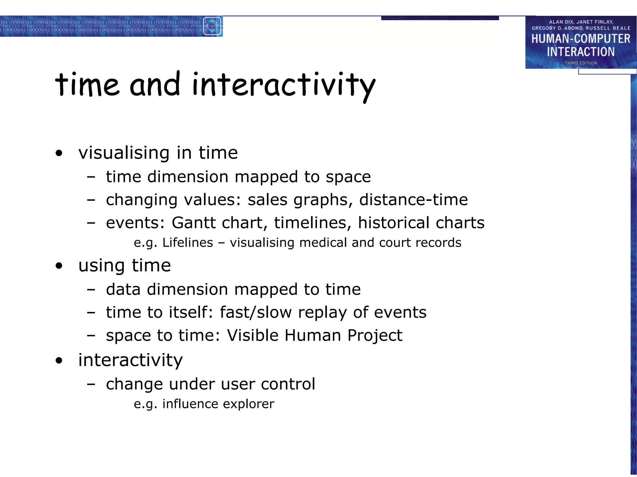 time and interactivity
• visualising in time
– time dimension mapped to space
– changing values: sales graphs, distance-time
– events: Gantt chart, timelines, historical charts
e.g. Lifelines – visualising medical and court records

• using time
– data dimension mapped to time
– time to itself: fast/slow replay of events
– space to time: Visible Human Project

• interactivity
– change under user control
e.g. influence explorer

 