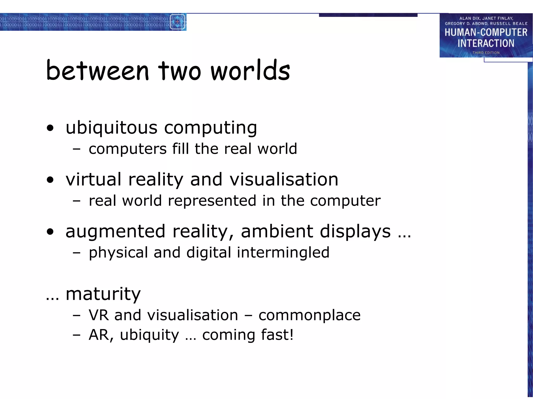 between two worlds
• ubiquitous computing
– computers fill the real world

• virtual reality and visualisation
– real world represented in the computer

• augmented reality, ambient displays …
– physical and digital intermingled

… maturity
– VR and visualisation – commonplace
– AR, ubiquity … coming fast!

 