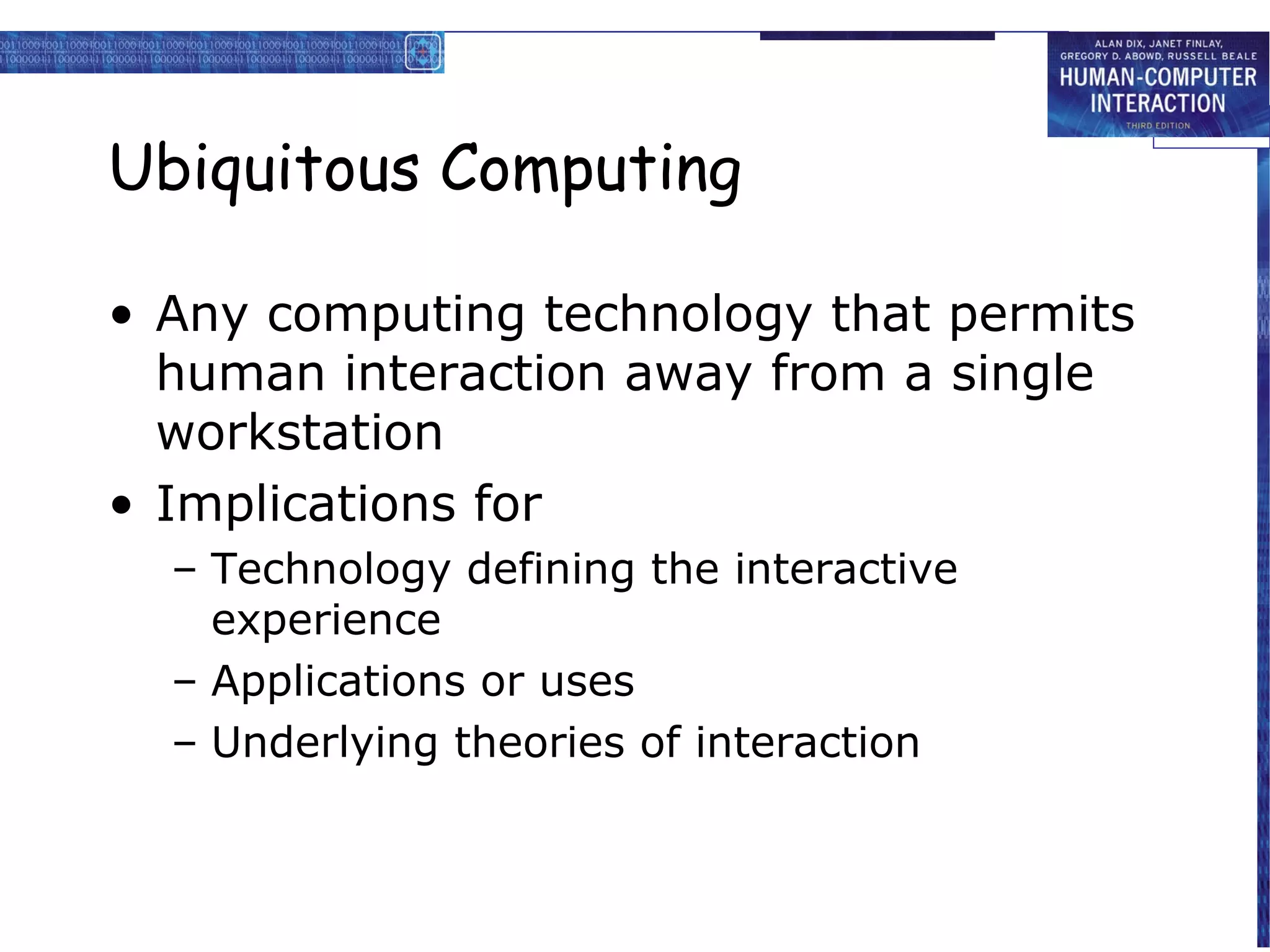 Ubiquitous Computing
• Any computing technology that permits
human interaction away from a single
workstation
• Implications for
– Technology defining the interactive
experience
– Applications or uses
– Underlying theories of interaction

 