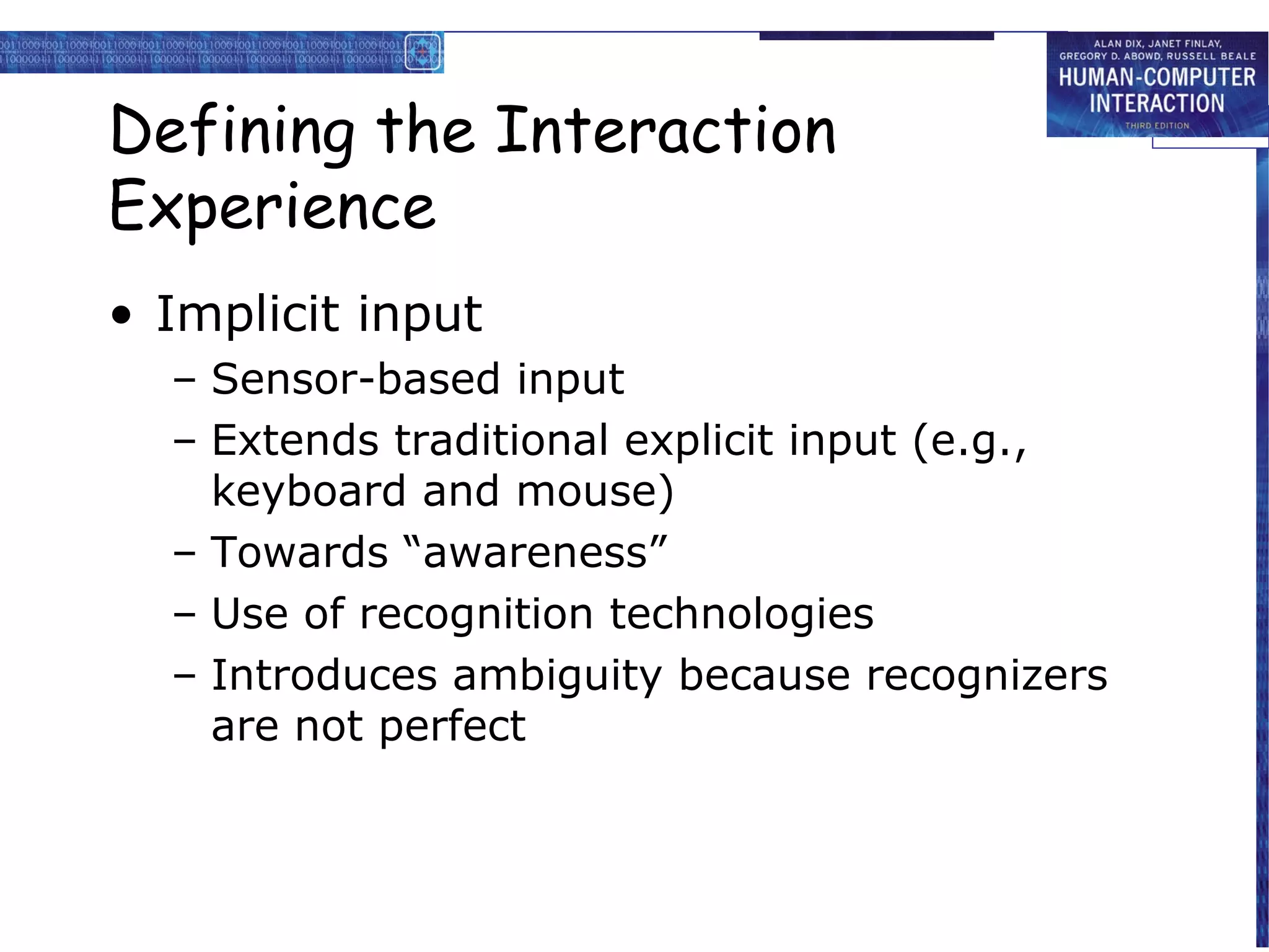 Defining the Interaction
Experience
• Implicit input
– Sensor-based input
– Extends traditional explicit input (e.g.,
keyboard and mouse)
– Towards “awareness”
– Use of recognition technologies
– Introduces ambiguity because recognizers
are not perfect

 