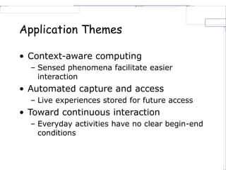 Application Themes
• Context-aware computing
– Sensed phenomena facilitate easier
interaction
• Automated capture and access
– Live experiences stored for future access
• Toward continuous interaction
– Everyday activities have no clear begin-end
conditions
 