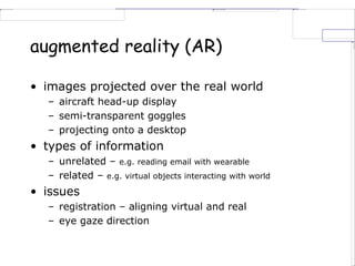 augmented reality (AR)
• images projected over the real world
– aircraft head-up display
– semi-transparent goggles
– projecting onto a desktop
• types of information
– unrelated – e.g. reading email with wearable
– related – e.g. virtual objects interacting with world
• issues
– registration – aligning virtual and real
– eye gaze direction
 
