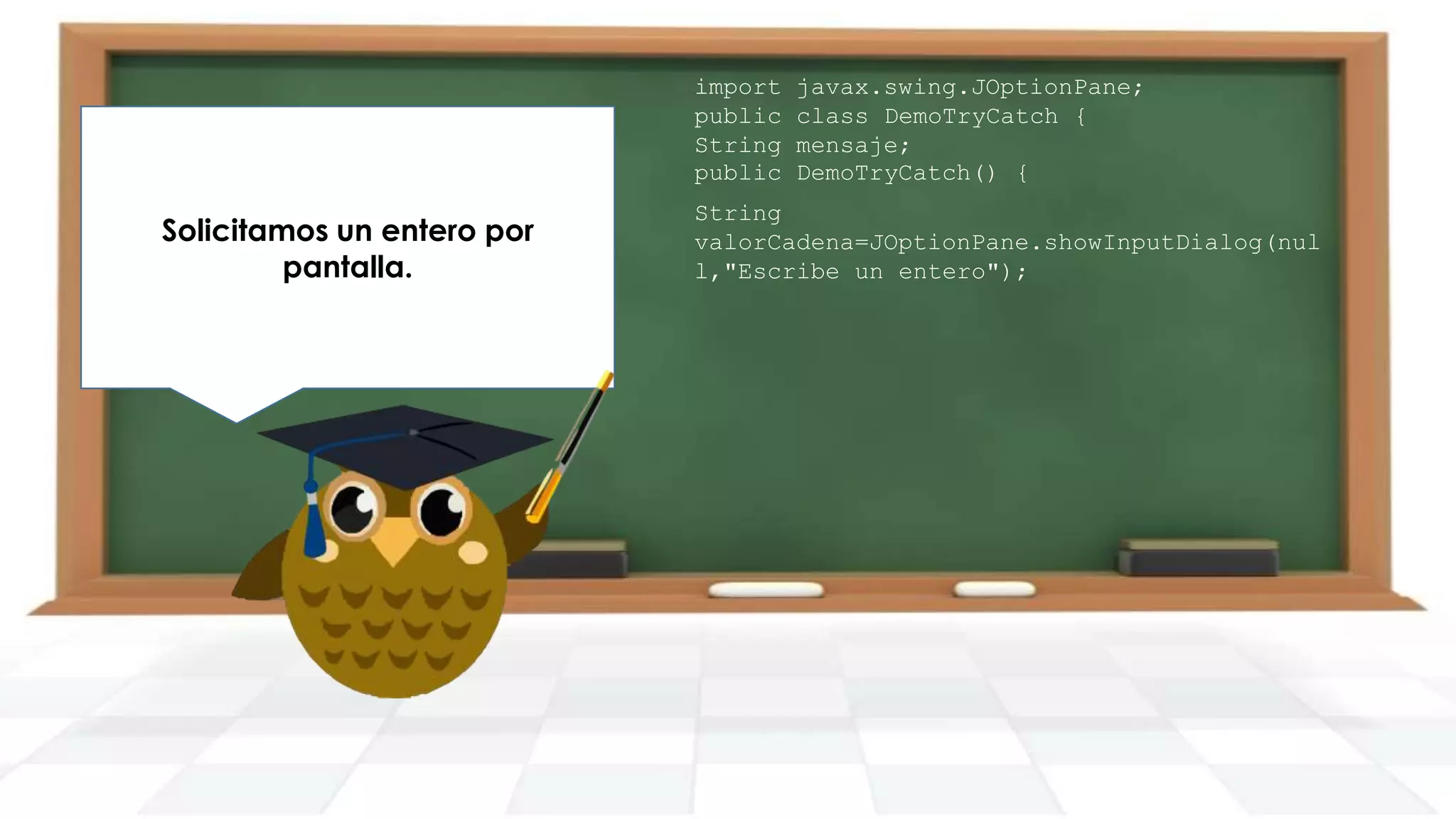 Declaramos un try con la
conversión de cadena a por
Solicitamos un entero entero
dentro, ya que aquí puede
pantalla.
producirse la excepción.

import
public
String
public

javax.swing.JOptionPane;
class DemoTryCatch {
mensaje;
DemoTryCatch() {

String
valorCadena=JOptionPane.showInputDialog(nul
l,"Escribe un entero");

 