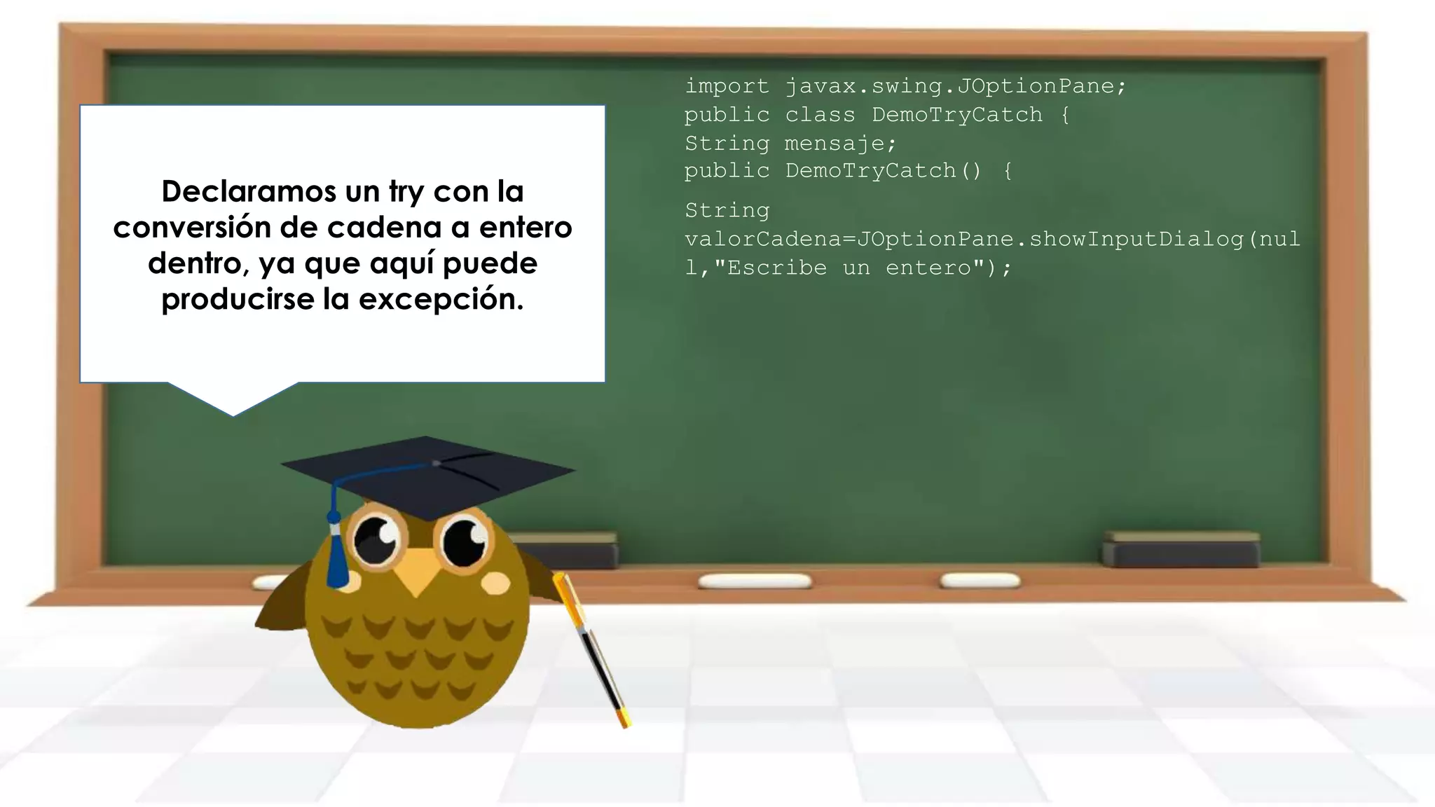 Declaramos un try con la
conversión de cadena a entero
dentro, ya que aquí puede
producirse la excepción.

import
public
String
public

javax.swing.JOptionPane;
class DemoTryCatch {
mensaje;
DemoTryCatch() {

String
valorCadena=JOptionPane.showInputDialog(nul
l,"Escribe un entero");

 