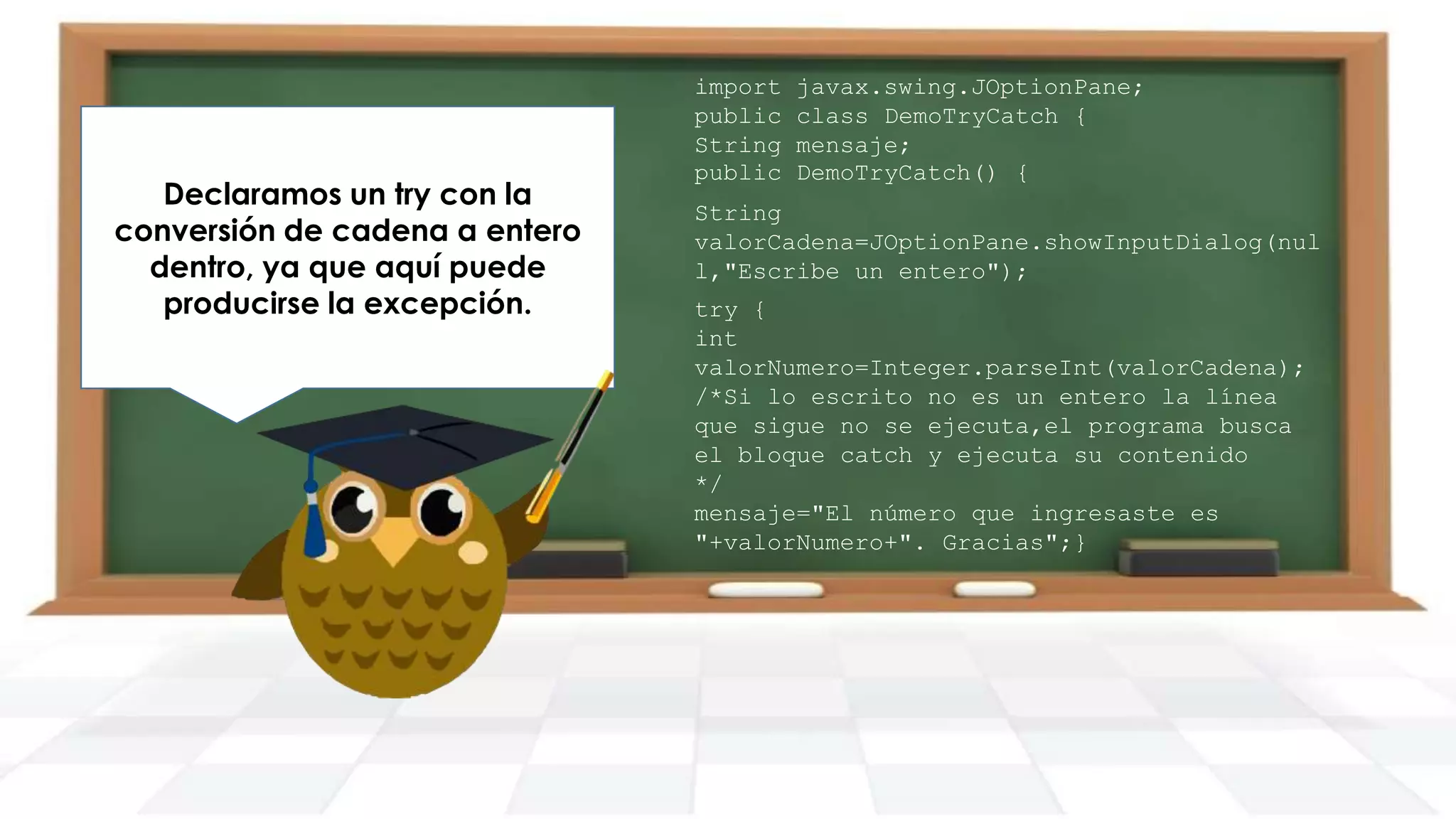 Declaramos un try con la
conversión de cadena a entero
dentro, ya que aquí puede
producirse la excepción.

import
public
String
public

javax.swing.JOptionPane;
class DemoTryCatch {
mensaje;
DemoTryCatch() {

String
valorCadena=JOptionPane.showInputDialog(nul
l,"Escribe un entero");
try {
int
valorNumero=Integer.parseInt(valorCadena);
/*Si lo escrito no es un entero la línea
que sigue no se ejecuta,el programa busca
el bloque catch y ejecuta su contenido
*/
mensaje="El número que ingresaste es
"+valorNumero+". Gracias";}

 