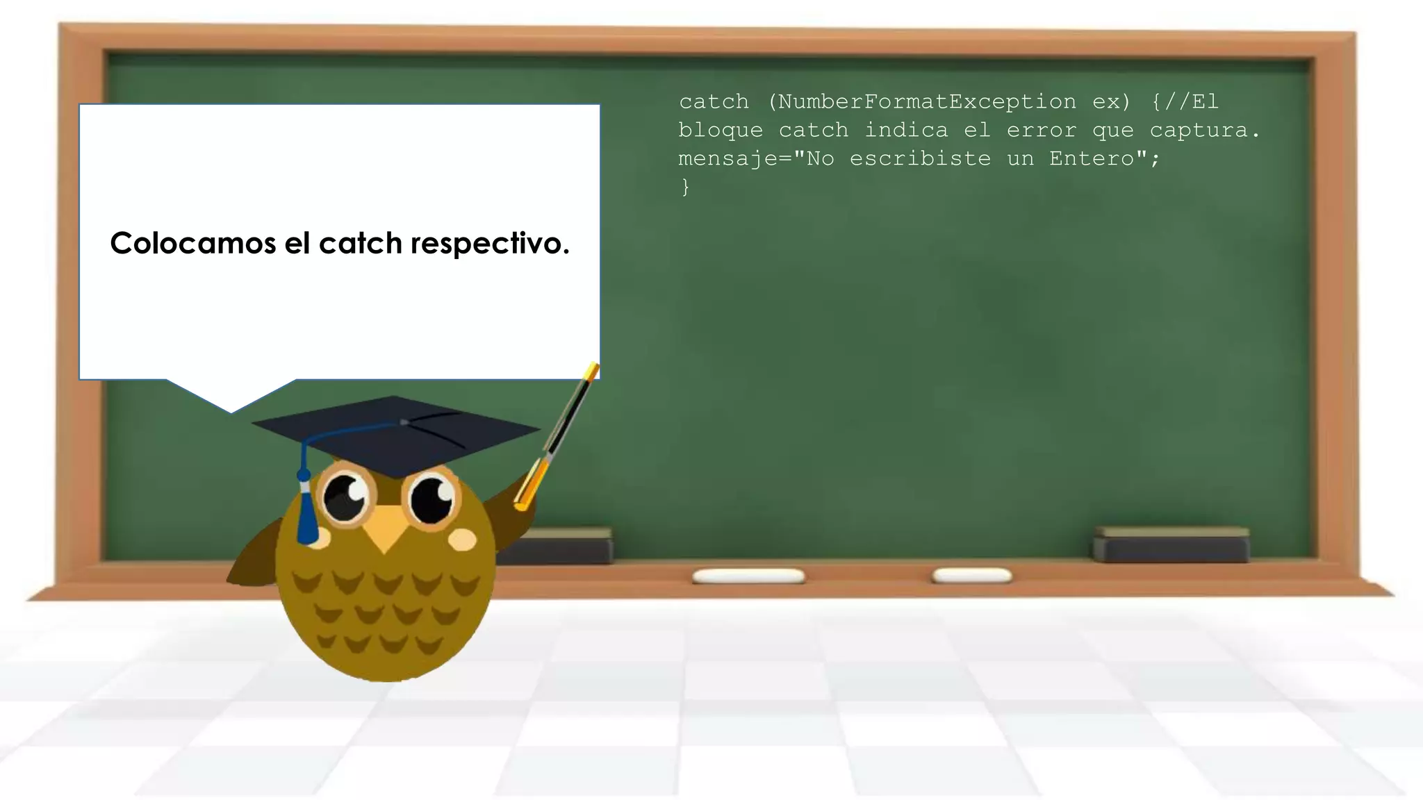 Finalmente generamos nuestro
Imprimimos el mensaje resultante
Colocamos el catch respectivo.
main y creamos un objeto de la
en pantalla.
clase DemoTryCatch.

catch (NumberFormatException ex) {//El
bloque catch indica el error que captura.
mensaje="No escribiste un Entero";
}

 