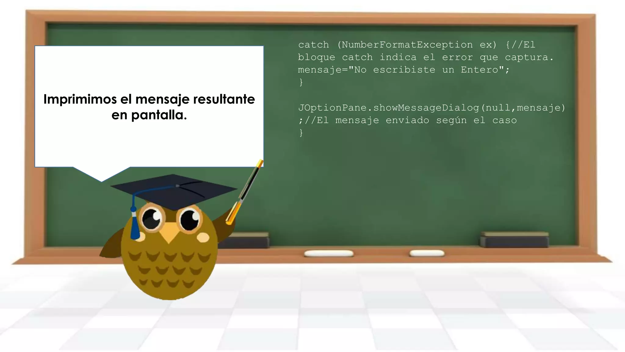 Finalmente generamos nuestro
Imprimimos el mensaje resultante
main y creamos un objeto de la
en pantalla.
clase DemoTryCatch.

catch (NumberFormatException ex) {//El
bloque catch indica el error que captura.
mensaje="No escribiste un Entero";
}
JOptionPane.showMessageDialog(null,mensaje)
;//El mensaje enviado según el caso
}

 
