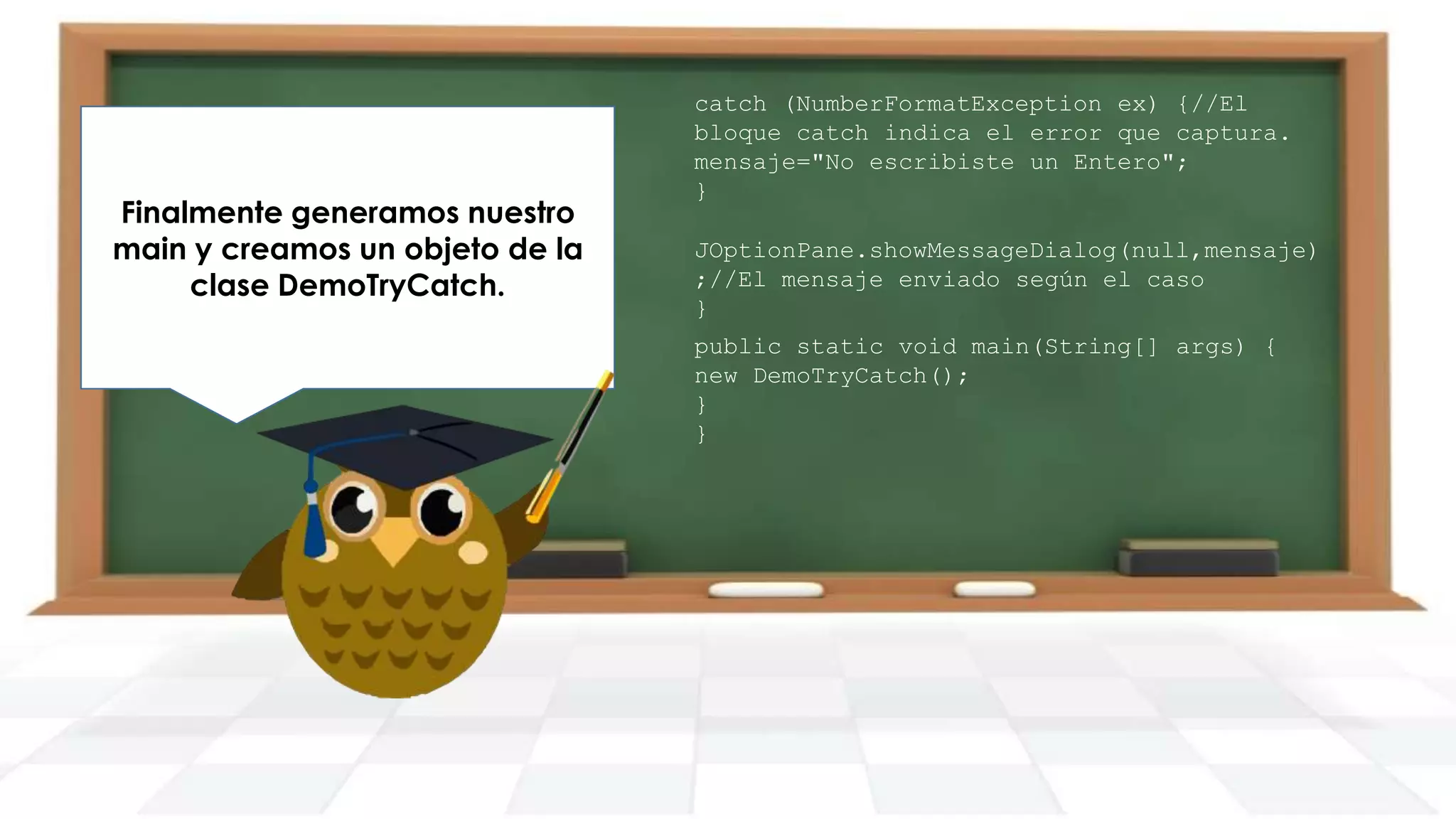 Finalmente generamos nuestro
main y creamos un objeto de la
clase DemoTryCatch.

catch (NumberFormatException ex) {//El
bloque catch indica el error que captura.
mensaje="No escribiste un Entero";
}
JOptionPane.showMessageDialog(null,mensaje)
;//El mensaje enviado según el caso
}
public static void main(String[] args) {
new DemoTryCatch();
}
}

 