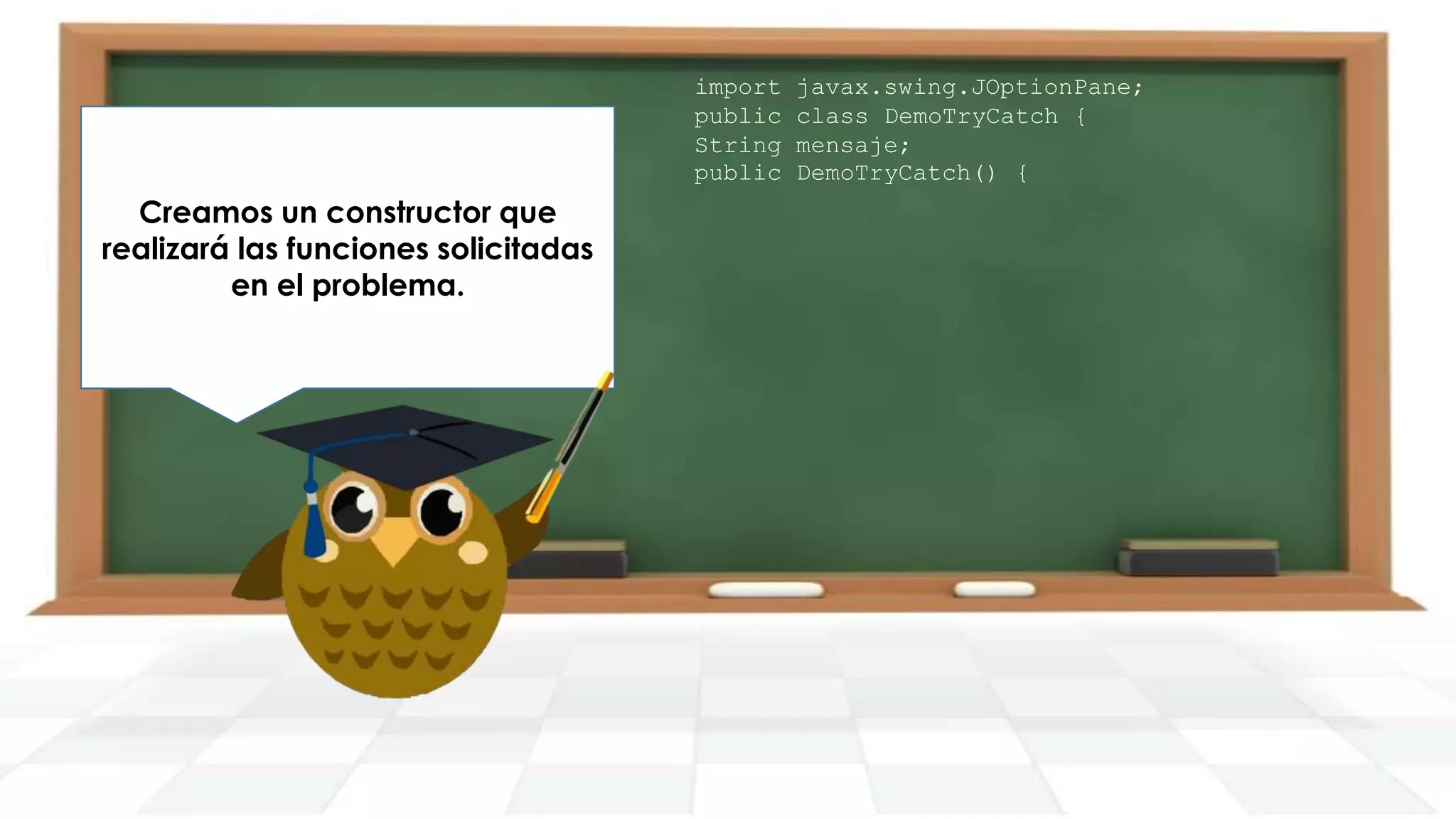 Declaramos un try con la
Creamos un constructor que
conversión de cadena a por
Solicitamos un entero entero
realizará las funciones solicitadas
dentro, ya que aquí puede
pantalla.
en el problema.
producirse la excepción.

import
public
String
public

javax.swing.JOptionPane;
class DemoTryCatch {
mensaje;
DemoTryCatch() {

 
