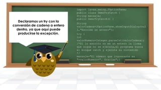 Declaramos un try con la
conversión de cadena a entero
dentro, ya que aquí puede
producirse la excepción.

import
public
String
public

javax.swing.JOptionPane;
class DemoTryCatch {
mensaje;
DemoTryCatch() {

String
valorCadena=JOptionPane.showInputDialog(nul
l,"Escribe un entero");
try {
int
valorNumero=Integer.parseInt(valorCadena);
/*Si lo escrito no es un entero la línea
que sigue no se ejecuta,el programa busca
el bloque catch y ejecuta su contenido
*/
mensaje="El número que ingresaste es
"+valorNumero+". Gracias";}

 