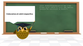 Finalmente generamos nuestro
Imprimimos el mensaje resultante
Colocamos el catch respectivo.
main y creamos un objeto de la
en pantalla.
clase DemoTryCatch.

catch (NumberFormatException ex) {//El
bloque catch indica el error que captura.
mensaje="No escribiste un Entero";
}

 