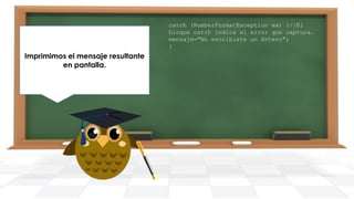 Finalmente generamos nuestro
Imprimimos el mensaje resultante
main y creamos un objeto de la
en pantalla.
clase DemoTryCatch.

catch (NumberFormatException ex) {//El
bloque catch indica el error que captura.
mensaje="No escribiste un Entero";
}

 