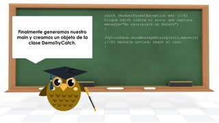 Finalmente generamos nuestro
main y creamos un objeto de la
clase DemoTryCatch.

catch (NumberFormatException ex) {//El
bloque catch indica el error que captura.
mensaje="No escribiste un Entero";
}
JOptionPane.showMessageDialog(null,mensaje)
;//El mensaje enviado según el caso
}

 