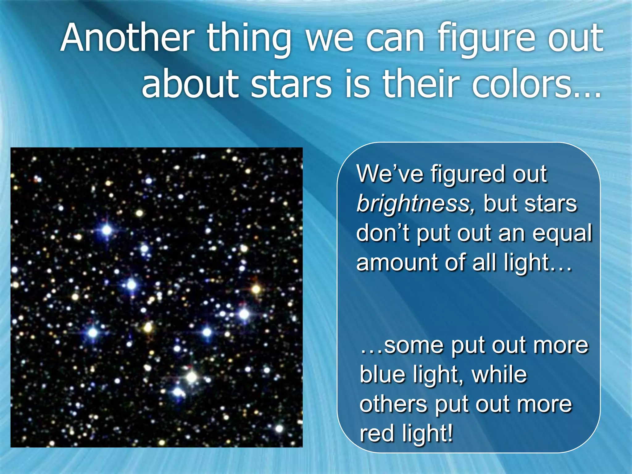 Another thing we can figure out
    about stars is their colors…

                 We’ve figured out
                 brightness, but stars
                 don’t put out an equal
                 amount of all light…


                 …some put out more
                 blue light, while
                 others put out more
                 red light!
 