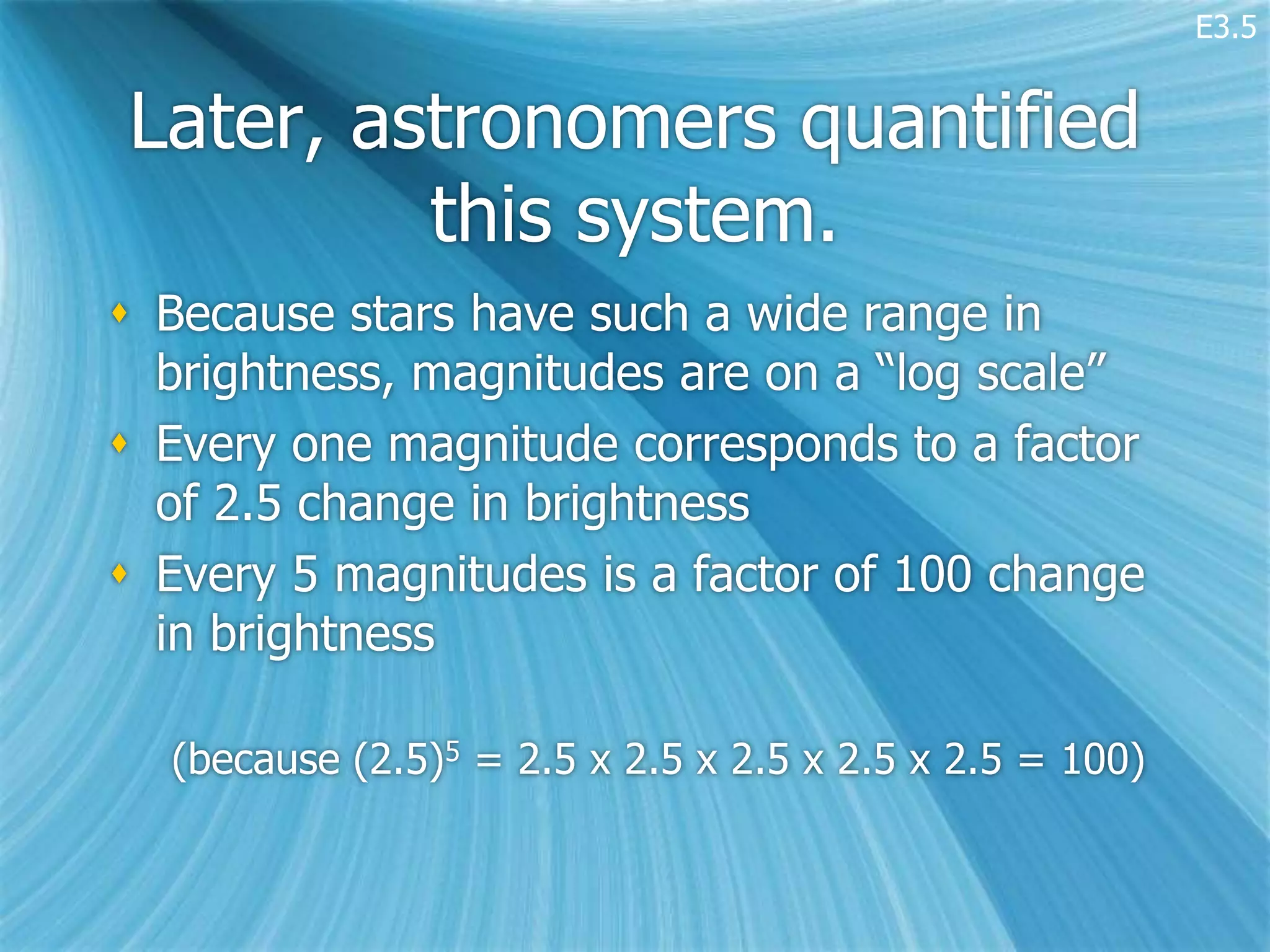 E3.5


Later, astronomers quantified
         this system.
 Because stars have such a wide range in
  brightness, magnitudes are on a “log scale”
 Every one magnitude corresponds to a factor
  of 2.5 change in brightness
 Every 5 magnitudes is a factor of 100 change
  in brightness

  (because (2.5)5 = 2.5 x 2.5 x 2.5 x 2.5 x 2.5 = 100)
 
