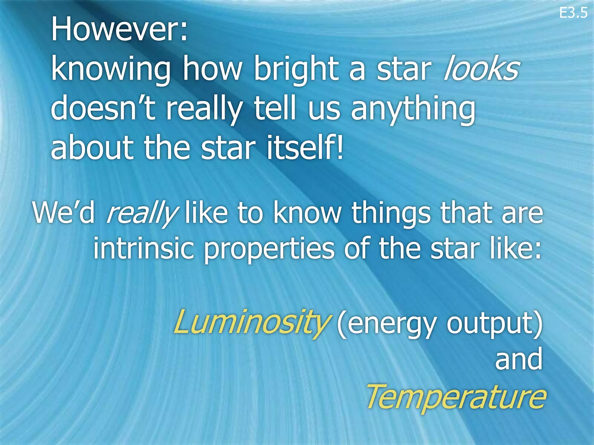 E3.5
 However:
 knowing how bright a star looks
 doesn’t really tell us anything
 about the star itself!
We’d really like to know things that are
    intrinsic properties of the star like:

           Luminosity (energy output)
                                      and
                          Temperature
 