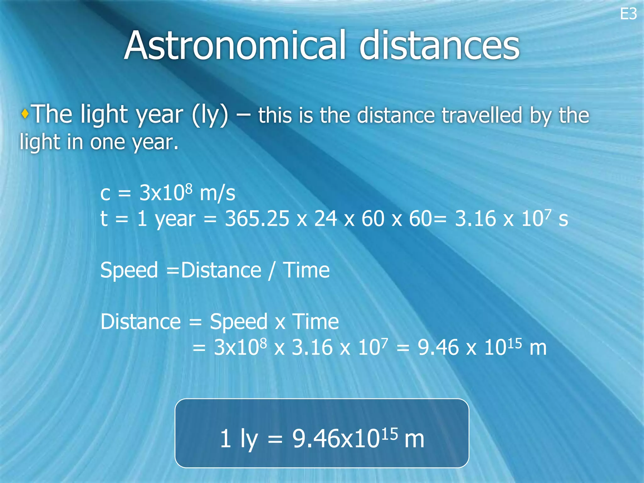E3

           Astronomical distances
The light year (ly) – this is the distance travelled by the
light in one year.

         c = 3x108 m/s
         t = 1 year = 365.25 x 24 x 60 x 60= 3.16 x 107 s

         Speed =Distance / Time

         Distance = Speed x Time
                  = 3x108 x 3.16 x 107 = 9.46 x 1015 m



                     1 ly = 9.46x1015 m
 