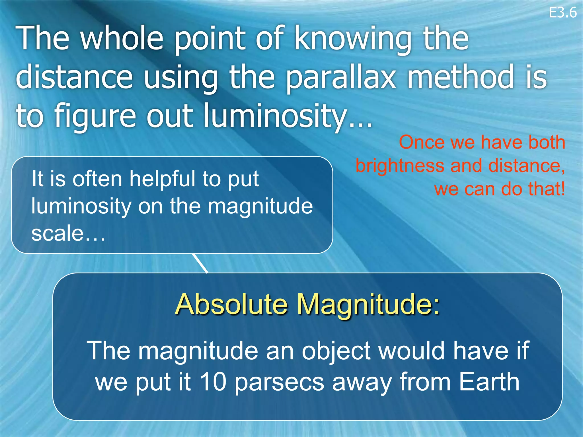 E3.6

The whole point of knowing the
distance using the parallax method is
to figure out luminosity…
                                    Once we have both
                               brightness and distance,
 It is often helpful to put             we can do that!
 luminosity on the magnitude
 scale…


              Absolute Magnitude:
      The magnitude an object would have if
       we put it 10 parsecs away from Earth
 