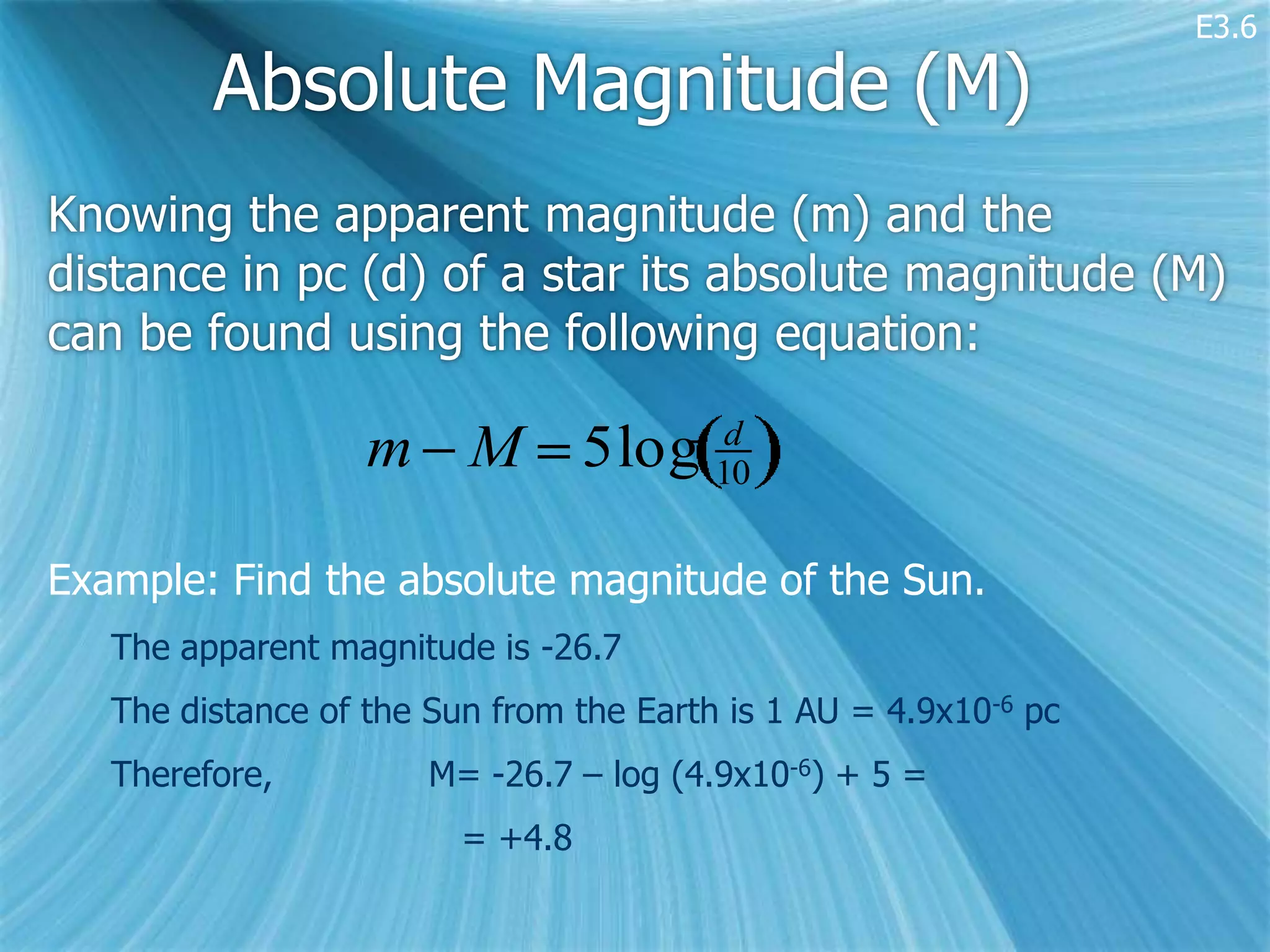 E3.6

         Absolute Magnitude (M)
Knowing the apparent magnitude (m) and the
distance in pc (d) of a star its absolute magnitude (M)
can be found using the following equation:

                   m M 5log 10
                             d



Example: Find the absolute magnitude of the Sun.
   The apparent magnitude is -26.7
   The distance of the Sun from the Earth is 1 AU = 4.9x10-6 pc
   Therefore,          M= -26.7 – log (4.9x10-6) + 5 =
                         = +4.8
 
