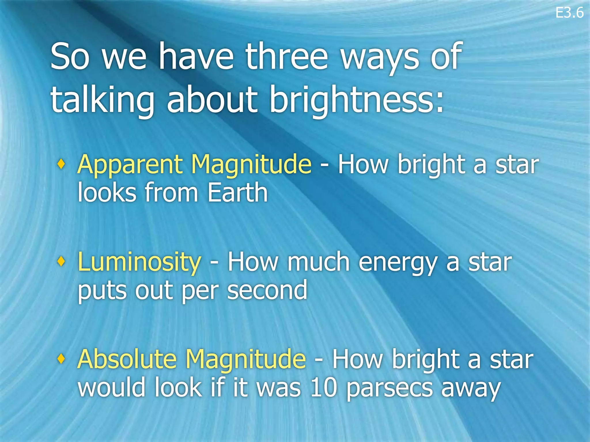 E3.6


So we have three ways of
talking about brightness:
 Apparent Magnitude - How bright a star
  looks from Earth

 Luminosity - How much energy a star
  puts out per second

 Absolute Magnitude - How bright a star
  would look if it was 10 parsecs away
 