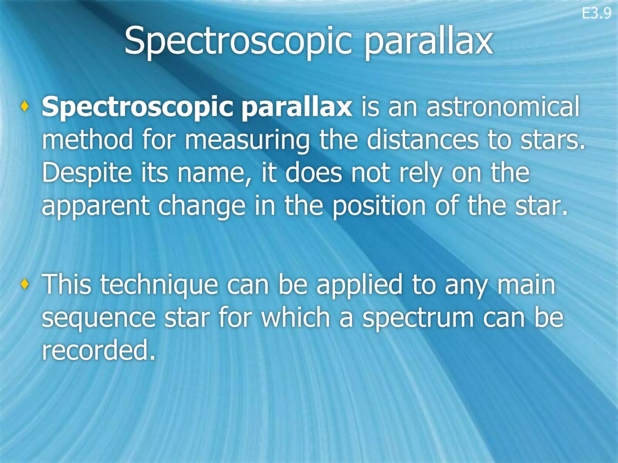 E3.9

        Spectroscopic parallax
 Spectroscopic parallax is an astronomical
  method for measuring the distances to stars.
  Despite its name, it does not rely on the
  apparent change in the position of the star.

 This technique can be applied to any main
  sequence star for which a spectrum can be
  recorded.
 