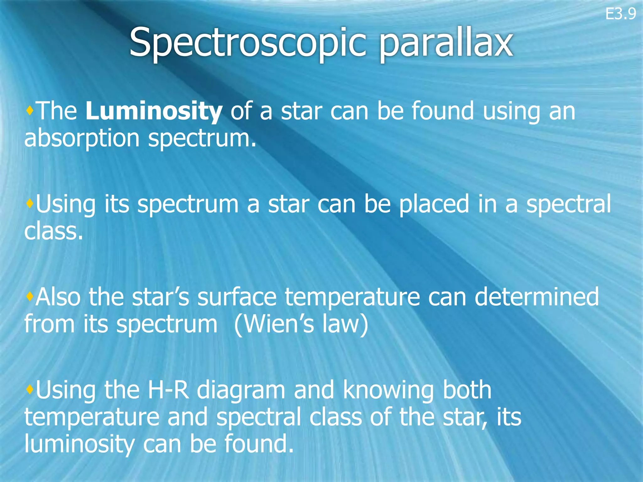 E3.9

         Spectroscopic parallax
The Luminosity of a star can be found using an
absorption spectrum.

Using its spectrum a star can be placed in a spectral
class.

Also the star’s surface temperature can determined
from its spectrum (Wien’s law)

Using the H-R diagram and knowing both
temperature and spectral class of the star, its
luminosity can be found.
 