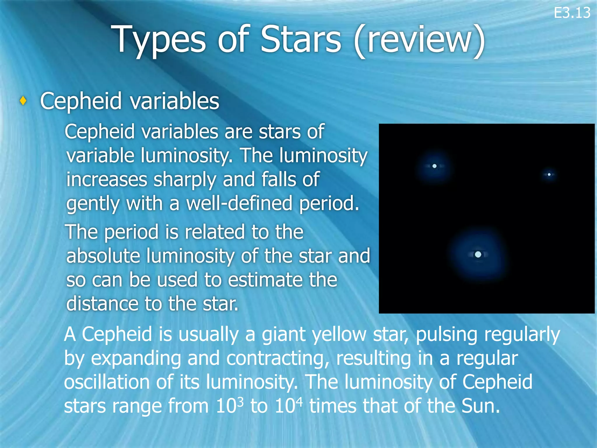 E3.13

         Types of Stars (review)
 Cepheid variables
    Cepheid variables are stars of
    variable luminosity. The luminosity
    increases sharply and falls of
    gently with a well-defined period.
    The period is related to the
    absolute luminosity of the star and
    so can be used to estimate the
    distance to the star.
    A Cepheid is usually a giant yellow star, pulsing regularly
    by expanding and contracting, resulting in a regular
    oscillation of its luminosity. The luminosity of Cepheid
    stars range from 103 to 104 times that of the Sun.
 