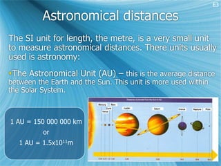 E3

          Astronomical distances
The SI unit for length, the metre, is a very small unit
to measure astronomical distances. There units usually
used is astronomy:
The Astronomical Unit (AU) – this is the average distance
between the Earth and the Sun. This unit is more used within
the Solar System.



1 AU = 150 000 000 km
          or
   1 AU = 1.5x1011m
 
