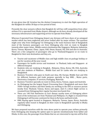 At any given time QC Aviation has the distinct Competency to start the flight operation of
the Bangkok Air within 30 days or less period of time.
Presently the clear scenario reflects that Bangkok Air will face stiff competition from other
airlines if it is operated from Dhaka Airport, although we do have already developed all the
necessary infrastructure and supporting service to operate from Dhaka.
Whereas if operated from Chittagong Airport any Airways will have share of an untapped
market which has been neglected and never looked after by major airlines. The question
might arise why from Chittagong? As Chittagong is the main business hub of Bangladesh
most of the business passengers are from Chittagong who visit on route to Bangkok
towards other major Asian , Middle eastern destination like Singapore, Malaysia, Indonesia,
Korea, Taiwan, Myanmar, China , Japan, UAE, Oman, Kuwait, UK, USA and also to Australia.
There are a few categories of passengers who go to Thailand/Singapore or on route to
Bangkok for their next destination and they are,
• Tourist and vacationer of Middle class and high middle class on package holiday or
just for vacation all the year round
• Passengers for health service and treatment to Thailand, India and Singapore at
different hospital
• Students who are studying in Bangkok , Malaysia, China, Korea, UK, USA, Australia
and also students of Maldives , Middle East and Sri Lanka who are studying in
Bangladesh
• Business Travelers who goes to South east Asia, UK, Europe, Middle East and USA
for different business and trade purpose specially to buy RMG , Motor parts,
Electronics, Computer, IT services, Packaging Materials
• Business Travelers specially on route to China, Korea, Taiwan , Japan and Australia
• As Chittagong has the largest Export Processing Zone I Bangladesh and more than
3500+ foreign workers and their family are working in the EPZ as resource person
mostly from Thailand, Taiwan, Korea and Japan. And if a direct flight service is
resumed from Chittagong their regular becomes less hassle free
• There are 140 Fish Hatcheries in Cox’s Bazaar nearby town of Chittagong where
most of the technicians are from Thailand and Phillipine; if a flight is resumed from
Chittagong it will become continent for them to fly home and back to Job.
• RMG Buying agent located in Singapore, Malaysia, Taiwan, Japan, Korea, Australia
regularly takes transit in Bangkok on their route to Bangladesh specially in Dhaka
and Chittagong
We have prepared ourselves with the view above point to operate your airlines primarily
from Chittagong also keeping the option open to operate simultaneously from Sylhet and
Dhaka. In this case, the passenger from Dhaka that we are interested to tap into will be first
 