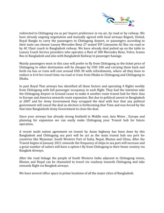 redirected to Chittagong via as per buyers preference in via air, by road or by railway. We
have already ongoing negotiation and mutually agreed with local airways Regent, United,
Royal Bangla to carry the passengers to Chittagong Airport, or passengers according to
their taste can choose Luxury Mercedes Benz 27 seated VIP Limousine AC Bus via road or
by AC Chair coach in Bangladesh railway. We have already deal putted up on the table to
Luxury Coach Service providers who operates a fleet of 300 Mercedes Benz, Volvo, Scania
Bus in Bangladesh and also with Bangladesh Railway to passenger haulage.
Mainly passengers most in this case will prefer to fly from Chittagong as the ticket price of
Chittagong to other destination will be cheaper by USD 100 and carrying them back and
forth via bus or train will cost around USD 30 with refreshments, where all they have to
endure is 6+6 hrs travel time via road or train from Dhaka to Chittagong and Chittagong to
Dhaka.
In past Royal Thai airways has identified all these factors and operating 4 flights weekly
from Chittagong with full passenger occupancy in each flight. They had the intention take
the Chittagong Airport in Ground Lease to make it another route transit hub for their Asia
to Europe and America onwards route expansion. But due to political unrest in Bangladesh
at 2007 and for Army Government they scrapped the deal with fear that any political
government will cancel the deal as election is forthcoming that Time and was forced by the
that time Bangladeshi Army Government to close the deal.
Since your airways has already strong foothold in Middle east, Asia Minor , Europe and
planning for expansion we can easily make Chittagong your Transit hub for future
operation.
A recent multi nation agreement on transit by Asian highway has been done by this
Bangladesh and Chittagong sea port will be act as the main transit hub sea port for
countries like Myanmar, South Western Part of India, Nepal, Bhutan and China. After the
Transit begins in January 2011 onwards the frequency of ships in sea port will increase and
a great number of sailors will have a option t fly from Chittagong to their home country via
Bangkok Airways.
After the road linkage the people of South Western India adjacent to Chittagong vision,
Bhutan and Nepal can be channeled to travel via roadway towards Chittagong and take
onwards flight via Bangkok airways.
We have several office space in prime locations of all the major cities of Bangladesh.
 